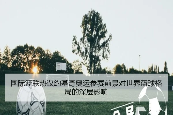 国际篮联热议约基奇奥运参赛前景对世界篮球格局的深层影响
