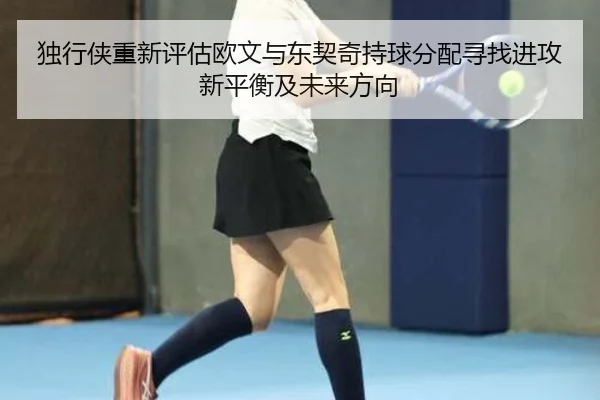 独行侠重新评估欧文与东契奇持球分配寻找进攻新平衡及未来方向