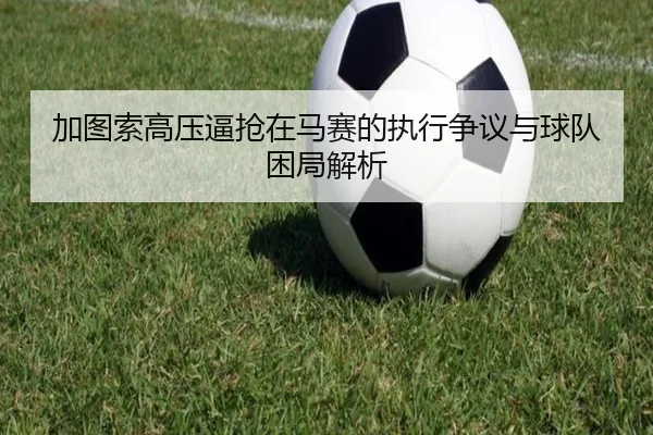 加图索高压逼抢在马赛的执行争议与球队困局解析